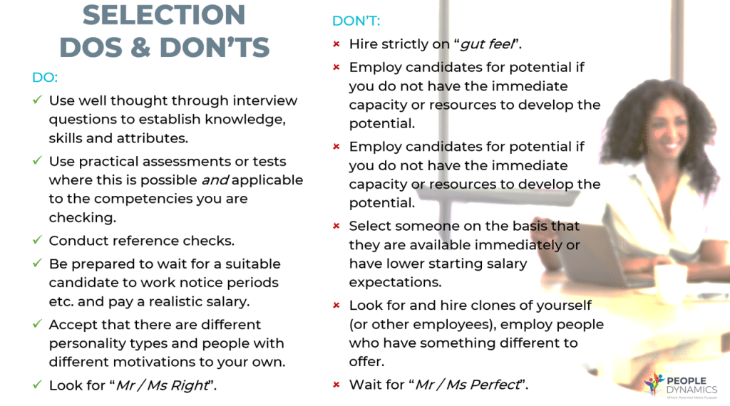 DO: Use well thought through interview questions to establish knowledge, skills and attributes. Use practical assessments or tests where this is possible and applicable to the competencies you are checking. Conduct reference checks. Be prepared to wait for a suitable candidate to work notice periods etc. and pay a realistic salary. Accept that there are different personality types and people with different motivations to your own. Look for “Mr / Ms Right”. DON’T: Hire strictly on “gut feel”. Employ candidates for potential if you do not have the immediate capacity or resources to develop the potential. Employ candidates for potential if you do not have the immediate capacity or resources to develop the potential. Select someone on the basis that they are available immediately or have lower starting salary expectations. Look for and hire clones of yourself (or other employees), employ people who have something different to offer. Wait for “Mr / Ms Perfect”.