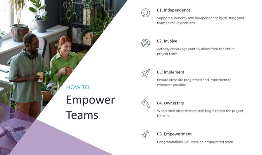 How To Empower Teams STEP 01 Independence Support autonomy and independence by trusting your team to make decisions. STEP 02 Involve Actively encourage contributions from the entire project team. STEP 03 Implement Ensure ideas are progressed and implemented wherever possible. STEP 04 Ownership When their ideas matter, staff begin to feel the project is theirs. STEP 05 Empowerment Congratulations! You have an empowered team!